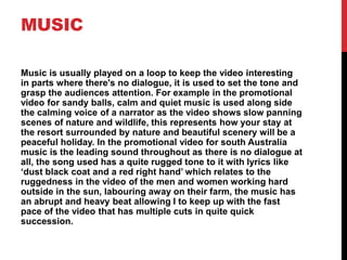 MUSIC
Music is usually played on a loop to keep the video interesting
in parts where there's no dialogue, it is used to set the tone and
grasp the audiences attention. For example in the promotional
video for sandy balls, calm and quiet music is used along side
the calming voice of a narrator as the video shows slow panning
scenes of nature and wildlife, this represents how your stay at
the resort surrounded by nature and beautiful scenery will be a
peaceful holiday. In the promotional video for south Australia
music is the leading sound throughout as there is no dialogue at
all, the song used has a quite rugged tone to it with lyrics like
‘dust black coat and a red right hand’ which relates to the
ruggedness in the video of the men and women working hard
outside in the sun, labouring away on their farm, the music has
an abrupt and heavy beat allowing I to keep up with the fast
pace of the video that has multiple cuts in quite quick
succession.
 