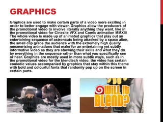 GRAPHICS
Graphics are used to make certain parts of a video more exciting in
order to better engage with viewer. Graphics allow the producers of
the promotional video to involve literally anything they want, like in
the promotional video for Cinesite VFX and Comic animation MMXIII
The whole video is made up of animated graphics that play out an
entertaining sequence of astronauts being attacked by a space alien,
the small clip grabs the audience with the extremely high quality,
mesmerising animations that make for an entertaining yet subtly
informative video as they are showing their skills and what they do
by everything in the sequence rather than what you specifically see
or hear. Graphics are mostly used in more subtle ways, such as in
the promotional video for the blendtech video, the video has certain
comedic values accompanied by graphics that stay within this theme
with bold and colourful fonts that randomly pop up on the screen in
certain parts.
 