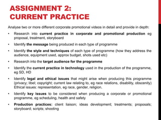 ASSIGNMENT 2:
CURRENT PRACTICE
Analyse two or more different corporate promotional videos in detail and provide in depth:
• Research into current practice in corporate and promotional production eg
proposal, treatment, storyboard
• Identify the message being produced in each type of programme
• Identify the style and techniques of each type of programme (how they address the
audience, equipment used, approx budget, shots used etc)
• Research into the target audience for the programme
• Identify the current practice in technology used in the production of the programme,
eg SD, HD
• Identify legal and ethical issues that might arise when producing this programme
(privacy; libel; copyright; current law relating to, eg race relations, disability, obscenity)
Ethical issues: representation, eg race, gender, religion.
• Identify key issues to be considered when producing a corporate or promotional
programme, eg scheduling, health and safety
• Production practices: client liaison; ideas development; treatments; proposals;
storyboard; scripts; shooting
 