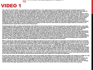 VIDEO 1
The main aim of this video is to promote the new apple iPhone 7, the video seems to be mostly focused around a singular aspect of the
phone, the camera. This is probably due to the companies main competitors Samsung who released the galaxy J2 around the same time of
the iPhone sevens release, with the ultra high definition camera as their main selling point. More key aspects of the phone are also
highlighted such as the fact that it’s the first waterproof iPhone and its loud speaker system, the video focuses more on these aspects of the
phone as they are more appealing to the everyday user than detail on the improvements of the technical inner workings of the device. A lot of
candid style shots are used, showing everyday people walking around in public places using the iPhone 7, this style creates a more informal
format which makes the video more inviting to the viewer, during theses scenes lot of close ups are used of people using the phone which
helps to bring focus to the product and give the viewer an idea of the overall look and style of the phone in real time everyday situations.
Apple seem to apply a lot of movement in their shots which keeps up with the candid style and unlike just simple still frames the motion
keeps the audience visually interested and doesn't bore them as easily, the motion is captured with special filming equipment such as dolly's
or steady cams, in this video it is more probable that a steady cam was used for most shots as it gives the slight obscure movement in an
almost first person style that is shown a lot in this promo.
As Apple devices offer countless programmes and software's and can be used for numerous prospects, the target audience has a very wide
range of different demographics. For example with easy to use social media apps such as Facebook and twitter, efficient music downloading
software's such as iTunes and the new apple music and apps that allow people to take and store organised notes simply, along with the
overall lightness of apple products helps the products appeal to teenagers and university students, the products most used by this
demographic are iPhones and iPods. Whilst ipads and larger products tend to be used a lot by businessmen and adults as larger ipads allow
users to surf the internet quicker and with a big screen and more apps using the device is easier overall, as the ipad is larger than the iPhone
but smaller than the MacBook business and work apps such as Microsoft software's like PowerPoint and edexel and file and information
sharing software's like outlook are easier to use efficiently all with a light and easily portable device. As the promoted product in this video is
the iPhone 7 the target audience, although produced with many demographics in mind, is teenagers and young people. This is highlighted by
the mass amount of young people used for the promotional video, as a mass amount of the video consists of young people using the new
iphone , giving a clear example of the type of demographic the company are targeting with this product.
When creating the video apple had to consider the legal and ethical issues that could arise. For example even though the product is directed
at a certain target audience of teenagers viewers outside of that demographic are still able to easily obtain and view the video, such as young
children. In section one of the Ofcom broadcasting code under 'protecting the under eighteens', it states 'Material that might seriously impair the
physical, mental or moral development of people under eighteen must not be broadcast.' so apple although a family friendly company had to make
sure not to involve material that would come under this guideline such as nudity, drug & alcohol abuse or improper/strong language. An
ethical issue that is especially apparent in todays media is equality amongst all, a subject stating how all people should be shown and treated
in the same way no matter their sexuality, religion or race etc, apple have addressed this in their video by implementing great diversity in their
casting with different of all ethnicity's from all around the world. Another legal issue that can be seen in the video is the liability clause shown
at the end which states 'water resistance IP67 under IEC standard 60529. Liquid damage not covered under warranty', this is the first water resistant
iphone but as technology and liquids usually don’t mix well their still could be altercations with the phone if a user was to get the product wet
so to make sure they are not liable for any instances where this may occur apple hove included this statement.
As most of the video is shot in busy, public urban areas a key health and safety issue that apple had to consider was dangerous traffic as a lot
of the actors and crew were at risk of being hit by a car during the filming process, to sustain from these dangerous occurrences it is
probable that with the mass amounts of money apple have they were easily able to shut down the surrounding roads in order to reduce this
danger. Another health and safety issue is highlighted in the scene where apple focus on the phones water resistant abilities, an actor is
shown walking up a set of long concrete steps in the rain, due to the wetness of the ground it would be easy for the actor to lose her footing
and fall down the steps especially as she seems to have her eyes fixed to the screen and not concentrating on where she is going.
URL: HTTPS://WWW.YOUTUBE.COM/WATCH?V=Q6DSRPVY
YWS
 