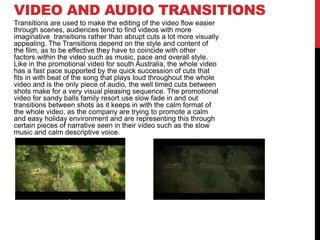 VIDEO AND AUDIO TRANSITIONS
Transitions are used to make the editing of the video flow easier
through scenes, audiences tend to find videos with more
imaginative transitions rather than abrupt cuts a lot more visually
appealing. The Transitions depend on the style and content of
the film, as to be effective they have to coincide with other
factors within the video such as music, pace and overall style.
Like in the promotional video for south Australia, the whole video
has a fast pace supported by the quick succession of cuts that
fits in with beat of the song that plays loud throughout the whole
video and is the only piece of audio, the well timed cuts between
shots make for a very visual pleasing sequence. The promotional
video for sandy balls family resort use slow fade in and out
transitions between shots as it keeps in with the calm format of
the whole video, as the company are trying to promote a calm
and easy holiday environment and are representing this through
certain pieces of narrative seen in their video such as the slow
music and calm descriptive voice.
 