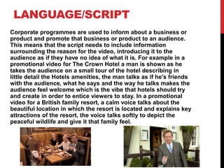 LANGUAGE/SCRIPT
Corporate programmes are used to inform about a business or
product and promote that business or product to an audience.
This means that the script needs to include information
surrounding the reason for the video, introducing it to the
audience as if they have no idea of what it is. For example in a
promotional video for The Crown Hotel a man is shown as he
takes the audience on a small tour of the hotel describing in
little detail the Hotels amenities, the man talks as if he's friends
with the audience, what he says and the way he talks makes the
audience feel welcome which is the vibe that hotels should try
and create in order to entice viewers to stay. In a promotional
video for a British family resort, a calm voice talks about the
beautiful location in which the resort is located and explains key
attractions of the resort, the voice talks softly to depict the
peaceful wildlife and give it that family feel.
 