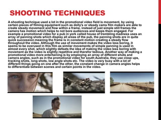 SHOOTING TECHNIQUES
A shooting technique used a lot in the promotional video field is movement, by using
certain pieces of filming equipment such as dolly's or steady cams film makers are able to
create steady movement and flow within a frame, instead of just simple still frames the
camera has motion which helps to not bore audiences and keeps them engaged. For
example a promotional video for a pub in york called house of trembling madness uses an
array of panning shots which display all areas of the pub, the panning shots are in quite
quick succession meaning the frame is in constant motion creating a steady flow
throughout the video. Although the use of movement makes the video less boring, it
seems to be overused in this film as similar movements of simple panning is used in
almost every shot, which slightly defeats the idea of making the video less boring with
movement as the video is slightly repetitive and therefor tedious. Another way of making a
promotional video more entertaining is by employing an array of different shots and
camera angles, such as in the promotional video for south Australia, they use close ups,
tracking shots, long shots, low angle shots etc. The video is very busy with a lot of
different things going on one after the other, the constant change in camera angles helps
to differentiate between scenes and certain points in the video.
 