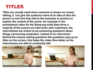 TITLES
Titles are usually used when someone is shown on screen
talking, it can give the audience more of an idea of who the
person is and how they link to the business or product or
explain the context of the scene. for example in the
promotional video for the Samsung solid state drive a
majority of the scenes are interviews with customers, the
interviewees are shown to be answering questions about
things concerning computers, instead of an interviewer
behind the camera asking questions the questions pop up as
titles on the screen, this helps the video flow better as the
interviewees are able to constantly talk.
 