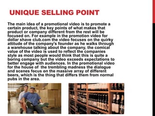 UNIQUE SELLING POINT
The main idea of a promotional video is to promote a
certain product, the key points of what makes that
product or company different from the rest will be
focused on. For example in the promotion video for
dollar shave club.com the video focuses on the quirky
attitude of the company's founder as he walks through
a warehouse talking about the company, the comical
value of the video is used to reflect the companies
style as most people would think that this is quite a
boring company but the video exceeds expectations to
better engage with audiences. In the promotional video
for the house of the trembling madness the dialogue
and scenes focus on the massive array of different
beers, which is the thing that differs them from normal
pubs in the area.
 