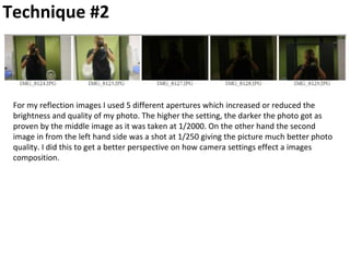 Technique #2
For my reflection images I used 5 different apertures which increased or reduced the
brightness and quality of my photo. The higher the setting, the darker the photo got as
proven by the middle image as it was taken at 1/2000. On the other hand the second
image in from the left hand side was a shot at 1/250 giving the picture much better photo
quality. I did this to get a better perspective on how camera settings effect a images
composition.
 