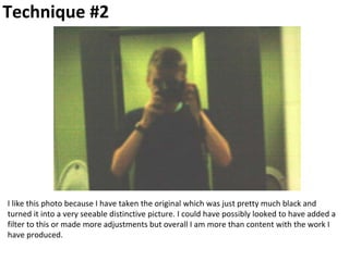 Technique #2
I like this photo because I have taken the original which was just pretty much black and
turned it into a very seeable distinctive picture. I could have possibly looked to have added a
filter to this or made more adjustments but overall I am more than content with the work I
have produced.
 