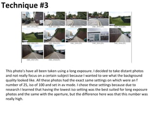 Technique #3
This photo’s have all been taken using a long exposure. I decided to take distant photos
and not really focus on a certain subject because I wanted to see what the background
quality looked like. All these photos had the exact same settings on which were an f
number of 25, iso of 100 and set in av mode. I chose these settings because due to
research I learned that having the lowest iso setting was the best suited for long exposure
photos and the same with the aperture, but the difference here was that this number was
really high.
 