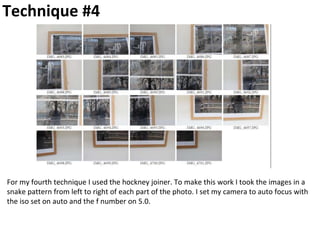 Technique #4
For my fourth technique I used the hockney joiner. To make this work I took the images in a
snake pattern from left to right of each part of the photo. I set my camera to auto focus with
the iso set on auto and the f number on 5.0.
 