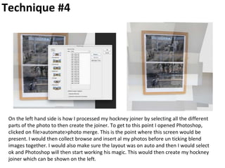 Technique #4
On the left hand side is how I processed my hockney joiner by selecting all the different
parts of the photo to then create the joiner. To get to this point I opened Photoshop,
clicked on file>automate>photo merge. This is the point where this screen would be
present. I would then collect browse and insert al my photos before un ticking blend
images together. I would also make sure the layout was on auto and then I would select
ok and Photoshop will then start working his magic. This would then create my hockney
joiner which can be shown on the left.
 
