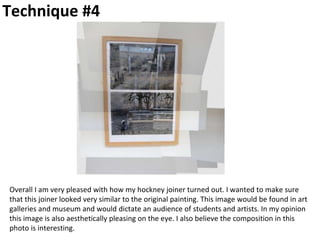 Technique #4
Overall I am very pleased with how my hockney joiner turned out. I wanted to make sure
that this joiner looked very similar to the original painting. This image would be found in art
galleries and museum and would dictate an audience of students and artists. In my opinion
this image is also aesthetically pleasing on the eye. I also believe the composition in this
photo is interesting.
 