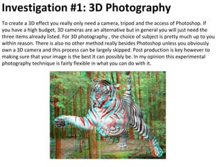 Investigation #1: 3D Photography
To create a 3D effect you really only need a camera, tripod and the access of Photoshop. If
you have a high budget, 3D cameras are an alternative but in general you will just need the
three items already listed. For 3D photography , the choice of subject is pretty much up to you
within reason. There is also no other method really besides Photoshop unless you obviously
own a 3D camera and this process can be largely skipped. Post production is key however to
making sure that your image is the best it can possibly be. In my opinion this experimental
photography technique is fairly flexible in what you can do with it.
 