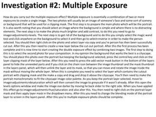 Investigation #2: Multiple Exposure
How do you carry out the multiple exposure effect? Multiple exposure is essentially a combination of two or more
exposures to create a single image. The two photos will usually be an image of someone’s face and some sort of scenery
or background that will be used for a clipping mask. The first step is to prepare the main photo which will be the portrait.
It is also worth noting that you should select an image where the background is simple and where there is no distracting
elements. The next step is to make the photo much brighter and add contrast, to do this you need to go to
image>adjustments>levels. The next step is to get rid of the background and to do this you simply select the magic wand
tool and click anywhere on the background to select it and then go to select>inverse in order to make the person
selected. You should then right click on the photo and select layer via copy and you’re person has then been successfully
cut out. After this you then need to create a new layer below the cut-out portrait. After this the first process has been
complete and it is now time to start creating the double exposure effect by combining two images. The first step to doing
this is to select the second photo for your composition. In my opinion the background that works the best is a cityscape.
You should place this photo over the portrait but keeping the background selected, press the control key and click on the
layer clipping mask of the layer below. After this you need to press the add vector mask button in the bottom of the layers
panel to hide the unneeded parts and if you click on the chain icon between the image thumbnail and the mask thumbnail
in the layers panel, which will then unlink the layer and its mask, so that you can move and rotate the image inside the
mask without moving the whole layer. When this is complete you need to select the layer which contains the cutout
portrait with clipping mask and the make a copy and drag and drop it above the cityscape. You’ll then need to make the
portrait monochromatic to fit the cityscape image color palette. As you keep the portrait layer selected, move to
image>adjustments>desaturation which will then convert the image to greyscale if it wasn’t already. After this open the
levels options window and make the image eve darker by moving he back slider to the right side. When you have applied
this effect go to image>adjustments>hue/saturation and also alter this. You then need to right click on the portrait layer
mask and then apply layer mask in the dropdown menu. After this you need to change the blending mode of the portrait
layer to screen in the layers panel. After this you’re multiple exposure photo should be complete.
 