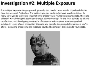 Investigation #2: Multiple Exposure
For multiple exposure images you will generally just need a camera and a tripod and also to
have the access of Photoshop. The subjects you can explore also have a wide variety as its
really up to you to use you’re imagination to create you’re multiple exposure photo. There are
different way of doing this technique though, as you could opt for the focal point to be a hand
or a face etc. and the clipping mask to be of nature or a cityscape or whatever you feel
suitable. In terms of post production it is up to you to make tweaks and alternations o you’re
photo. Increasing or reducing the exposure could add a different dimension to your photo.
 