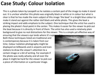 Case Study: Colour Isolation
This is a photo taken by Locopelli as he isolates a certain part of the image to make it stand
out. It is unclear whether this photo was originally black or white or in colour but what is
clear is that he has made the main subject of this image ‘the boat’ in a bright blue colour to
make it stand out against the rather dull black and white photo. This gives the boat a
striking impact and adds emphasis to the subject. One technique that the artist has used is
placing the photo’s focal point in the center. This makes it easier for the viewer to pick out
the boat because it is directly in front of them. The artist has also used a relatively plain
background to give no real distractions for the viewer. This is a simple yet effective way of
ensuring that the viewers eye lands where it's supposed to.
Both these techniques listed are traditional and
is contemporary because it is taken from our
time. Colour Isolation photography might be
displayed on billboards and in airports and train
stations to draw the viewer's attention to a
certain image or a bit of writing. For example if
the photo was really whacky and all over the
place it might be hard for the viewer to pick out
a piece of information or a particular image.
 