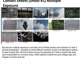 Contact Sheets (Shoot #1) Multiple
Exposure
My idea for multiple exposure is too take one of these photos and contrast it in with a
portrait photograph. I decided to shoot different scenery to give me alternative options
of what to play with. My first choice is to go for greenery as i think it would look quite
cool incorporated on a human body. Other options include the york college sign and
images of clouds and sky.
 