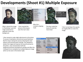 Developments (Shoot #1) Multiple Exposure
When I placed the image
in Photoshop I used the
magic wand tool to
separate it from the
background
I then inserted the
picture of the leaves
over the man’s face
After this I
created a clipping
mask
This then made the
leaves fit onto the
mans head
I then turned down the opacity
to roughly 50% to create this
image.
I then started to make slight adjustments to the photo
To ensure it had better contrast and overall darkness.
My first step to doing this was by selecting the color
balance and hue/saturation settings. This allowed to
darken the image and improve the overall contrast to
the photo. I also messed about with the
brightness/contrast and exposure settings and after this
it allowed me to complete my multiple exposure image
which can be seen in the bottom right.
 