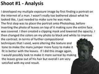 Shoot #1 - Analysis
I developed my multiple exposure image by first finding a portrait on
the internet of a man. I wasn’t really too bothered about what he
looked like, I just needed to make sure he was male.
The first step was to place the portrait onto Photoshop, before
inserting the photo of leaves on top of it making sure the entire face
was covered. I then created a clipping mask and lowered the opacity. I
then changed the colors on my photo to black and white to improve
the contrast. In terms of further compositional
techniques that I used, were altering the texture and
tone to make the mans jumper more fuzzy to make it
fit in better with the leaves. If I did this image again,
I would possibly look to make it more surreal by making
the leaves grow out of his hair but overall I am very
satisfied with my end result.
 