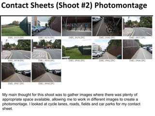Contact Sheets (Shoot #2) Photomontage
My main thought for this shoot was to gather images where there was plenty of
appropriate space available, allowing me to work in different images to create a
photomontage. I looked at cycle lanes, roads, fields and car parks for my contact
sheet.
 