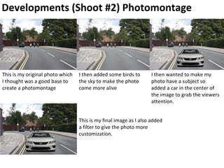 Developments (Shoot #2) Photomontage
This is my original photo which
I thought was a good base to
create a photomontage
I then added some birds to
the sky to make the photo
come more alive
I then wanted to make my
photo have a subject so
added a car in the center of
the image to grab the viewers
attention.
This is my final image as I also added
a filter to give the photo more
customization.
 