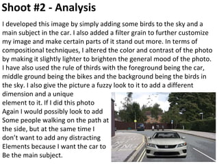 Shoot #2 - Analysis
I developed this image by simply adding some birds to the sky and a
main subject in the car. I also added a filter grain to further customize
my image and make certain parts of it stand out more. In terms of
compositional techniques, I altered the color and contrast of the photo
by making it slightly lighter to brighten the general mood of the photo.
I have also used the rule of thirds with the foreground being the car,
middle ground being the bikes and the background being the birds in
the sky. I also give the picture a fuzzy look to it to add a different
dimension and a unique
element to it. If I did this photo
Again I would possibly look to add
Some people walking on the path at
the side, but at the same time I
don’t want to add any distracting
Elements because I want the car to
Be the main subject.
 