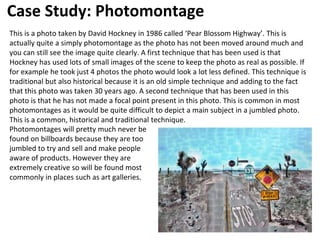 Case Study: Photomontage
This is a photo taken by David Hockney in 1986 called ‘Pear Blossom Highway’. This is
actually quite a simply photomontage as the photo has not been moved around much and
you can still see the image quite clearly. A first technique that has been used is that
Hockney has used lots of small images of the scene to keep the photo as real as possible. If
for example he took just 4 photos the photo would look a lot less defined. This technique is
traditional but also historical because it is an old simple technique and adding to the fact
that this photo was taken 30 years ago. A second technique that has been used in this
photo is that he has not made a focal point present in this photo. This is common in most
photomontages as it would be quite difficult to depict a main subject in a jumbled photo.
This is a common, historical and traditional technique.
Photomontages will pretty much never be
found on billboards because they are too
jumbled to try and sell and make people
aware of products. However they are
extremely creative so will be found most
commonly in places such as art galleries.
 