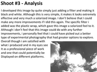 Shoot #3 - Analysis
I developed this image by quite simply just adding a filter and making it
black and white. Although this is very simple, it makes it looks extremely
effective and very much a solarized image. I don’t believe that I could
make any more improvements if I did this again. The specific filter i
added was the plastic wrap, which gave this image a solarized feel to it.
Although i don’t feel that this image could do with any further
improvements, i personally feel that i could have picked out a better
type of experimental photography that had greater options to explore.
Overall though i am satisfied with
what i produced and in my eyes see
It as a professional piece of work
and one that could potentially be
Displayed on different platforms.
 