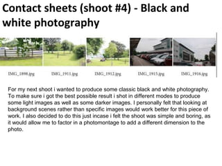 Contact sheets (shoot #4) - Black and
white photography
For my next shoot i wanted to produce some classic black and white photography.
To make sure i got the best possible result i shot in different modes to produce
some light images as well as some darker images. I personally felt that looking at
background scenes rather than specific images would work better for this piece of
work. I also decided to do this just incase i felt the shoot was simple and boring, as
it would allow me to factor in a photomontage to add a different dimension to the
photo.
 