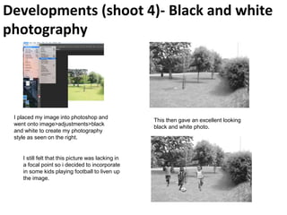 Developments (shoot 4)- Black and white
photography
I placed my image into photoshop and
went onto image>adjustments>black
and white to create my photography
style as seen on the right.
This then gave an excellent looking
black and white photo.
I still felt that this picture was lacking in
a focal point so i decided to incorporate
in some kids playing football to liven up
the image.
 