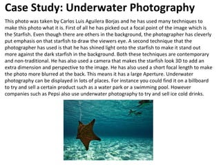 Case Study: Underwater Photography
This photo was taken by Carlos Luis Aguilera Borjas and he has used many techniques to
make this photo what it is. First of all he has picked out a focal point of the image which is
the Starfish. Even though there are others in the background, the photographer has cleverly
put emphasis on that starfish to draw the viewers eye. A second technique that the
photographer has used is that he has shined light onto the starfish to make it stand out
more against the dark starfish in the background. Both these techniques are contemporary
and non-traditional. He has also used a camera that makes the starfish look 3D to add an
extra dimension and perspective to the image. He has also used a short focal length to make
the photo more blurred at the back. This means it has a large Aperture. Underwater
photography can be displayed in lots of places. For instance you could find it on a billboard
to try and sell a certain product such as a water park or a swimming pool. However
companies such as Pepsi also use underwater photography to try and sell ice cold drinks.
 
