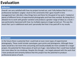 Evaluation
Reflection
Overall i am very satisfied with how my project turned out, and i fully believe that it is to a
professional standard. Largely i stuck to the constraints that i gave myself in time
management but i did alter a few things here and there for the good of my work. I looked at
plenty of different forms of experimental photography and how they worked. By doing this it
allowed me to work with greater variation and produce a greater range of ideas as a result. I
was particularly impressed with how my multiple exposure image turned out. This was the
shoot that i put in additional work and i personally feel that it has paid off in my results.
Conclusion
In the future there is potential that i could look at even more types of experimental
photography. These could include cyanotypes, gum prints and photograms. Although these
styles would be a lot more time consuming and would probably be more suitable for a larger
project, the potential for these pieces of work are huge. I also believe that i could have looked
into more ideas for my mindmap. Despite this though, i am largely pleased with the work that
i have produced and certainly believe that this project has the potential to produce
professional pieces of work.
 