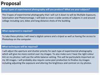 What types of experimental photography will you produce? What are your subjects?
The 3 types of experimental photography that I will cut it down to will be Multiple Exposure,
Solarisation and Photomontage. I will look to cover a wide variety of subjects in and around
college including cars, bikes and long distance shots of the building.
What techniques will be required?
I will adjust the aperture and shutter priority for each type of experimental photography
which will give me more control over my images. To also make sure I have the right colour
tint on my photos I will use the white balance setting. This will be particularly important on
my 3D images. I will probably also require some post production to finalise my images
including adjusting the exposure and altering the brightness and contrast on my photos.
Proposal
What equipment is required?
To take these photos I will need a digital camera and a tripod as well as having the access to
Photoshop on the computer.
 