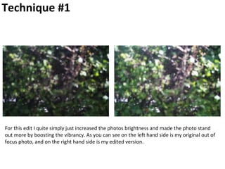 Technique #1
For this edit I quite simply just increased the photos brightness and made the photo stand
out more by boosting the vibrancy. As you can see on the left hand side is my original out of
focus photo, and on the right hand side is my edited version.
 