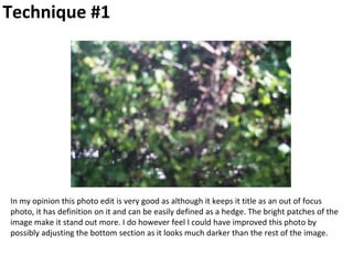 Technique #1
In my opinion this photo edit is very good as although it keeps it title as an out of focus
photo, it has definition on it and can be easily defined as a hedge. The bright patches of the
image make it stand out more. I do however feel I could have improved this photo by
possibly adjusting the bottom section as it looks much darker than the rest of the image.
 