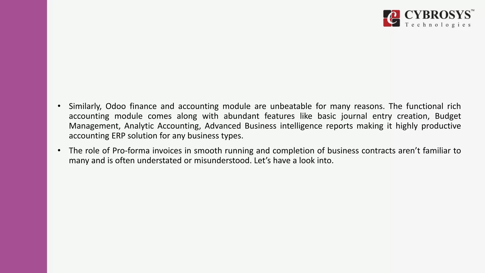 • Similarly, Odoo finance and accounting module are unbeatable for many reasons. The functional rich
accounting module comes along with abundant features like basic journal entry creation, Budget
Management, Analytic Accounting, Advanced Business intelligence reports making it highly productive
accounting ERP solution for any business types.
• The role of Pro-forma invoices in smooth running and completion of business contracts aren’t familiar to
many and is often understated or misunderstood. Let’s have a look into.
 