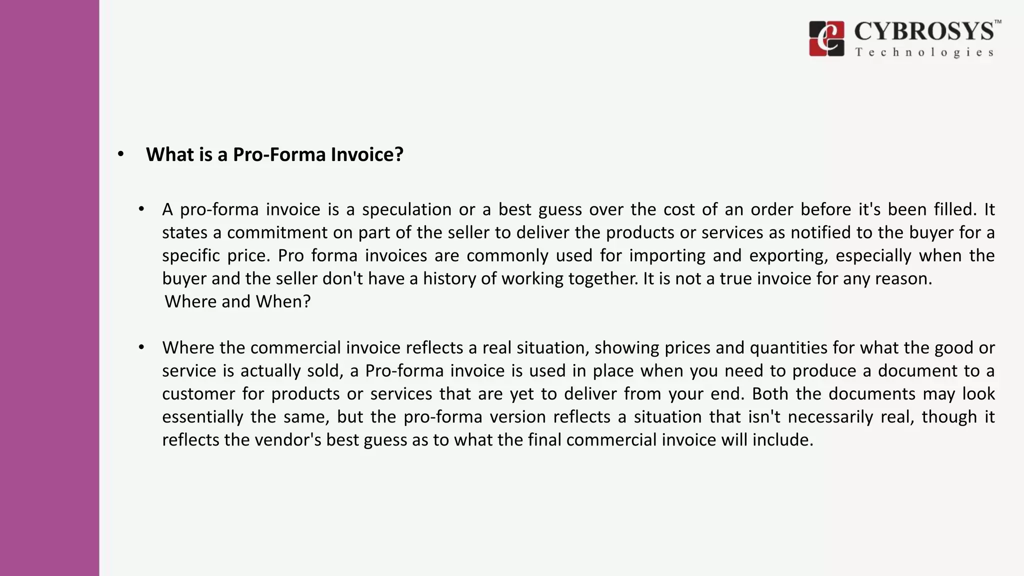 • What is a Pro-Forma Invoice?
• A pro-forma invoice is a speculation or a best guess over the cost of an order before it's been filled. It
states a commitment on part of the seller to deliver the products or services as notified to the buyer for a
specific price. Pro forma invoices are commonly used for importing and exporting, especially when the
buyer and the seller don't have a history of working together. It is not a true invoice for any reason.
Where and When?
• Where the commercial invoice reflects a real situation, showing prices and quantities for what the good or
service is actually sold, a Pro-forma invoice is used in place when you need to produce a document to a
customer for products or services that are yet to deliver from your end. Both the documents may look
essentially the same, but the pro-forma version reflects a situation that isn't necessarily real, though it
reflects the vendor's best guess as to what the final commercial invoice will include.
 