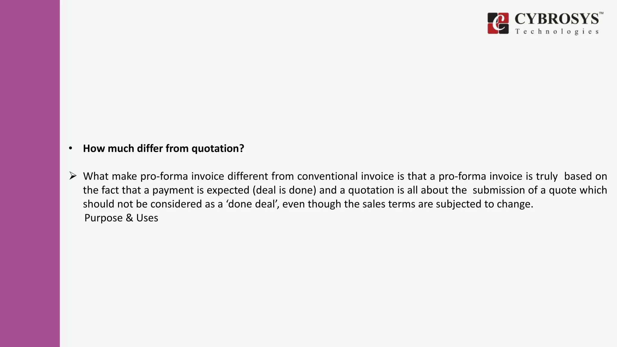 • How much differ from quotation?
 What make pro-forma invoice different from conventional invoice is that a pro-forma invoice is truly based on
the fact that a payment is expected (deal is done) and a quotation is all about the submission of a quote which
should not be considered as a ‘done deal’, even though the sales terms are subjected to change.
Purpose & Uses
 