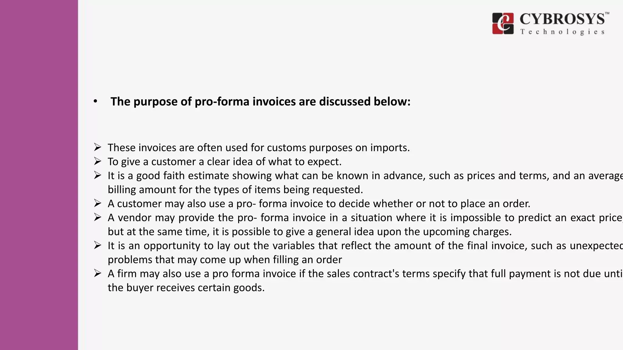 • The purpose of pro-forma invoices are discussed below:
 These invoices are often used for customs purposes on imports.
 To give a customer a clear idea of what to expect.
 It is a good faith estimate showing what can be known in advance, such as prices and terms, and an average
billing amount for the types of items being requested.
 A customer may also use a pro- forma invoice to decide whether or not to place an order.
 A vendor may provide the pro- forma invoice in a situation where it is impossible to predict an exact price,
but at the same time, it is possible to give a general idea upon the upcoming charges.
 It is an opportunity to lay out the variables that reflect the amount of the final invoice, such as unexpected
problems that may come up when filling an order
 A firm may also use a pro forma invoice if the sales contract's terms specify that full payment is not due until
the buyer receives certain goods.
 