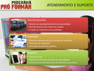ATENDIMENTO E SUPORTE


Monitoramento
• Sistema de acompanhamento do aprendizado
• Monitoramento dos índices de evasão
• Criação de indicadores de qualidade


Avaliação
• Sistema automatizado pra emissão de relatórios
• Pesquisas de satisfação
• Aplicação de políticas públicas


Suporte
• Tutoria on-line
• Material multimídia de apoio ao aprendizado
• Central de Service Desk para atendimento aos alunos
 