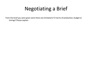 Negotiating a Brief
From the brief you were given were there any limitations? In terms of production, budget or
timings? Please explain.
 