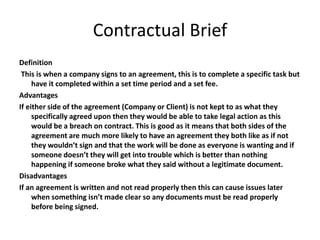Contractual Brief
Definition
This is when a company signs to an agreement, this is to complete a specific task but
have it completed within a set time period and a set fee.
Advantages
If either side of the agreement (Company or Client) is not kept to as what they
specifically agreed upon then they would be able to take legal action as this
would be a breach on contract. This is good as it means that both sides of the
agreement are much more likely to have an agreement they both like as if not
they wouldn’t sign and that the work will be done as everyone is wanting and if
someone doesn’t they will get into trouble which is better than nothing
happening if someone broke what they said without a legitimate document.
Disadvantages
If an agreement is written and not read properly then this can cause issues later
when something isn’t made clear so any documents must be read properly
before being signed.
 