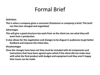 Formal Brief
Definition
This is when a company gives a consumer (freelancer or company) a brief. This brief
can then ben changed and negotiated.
Advantages
This will give a good structure too work from so the client can see what they will
want from a production.
It also allows for the negotiation and changes to be disgust in audiences to get better
feedback and improve the initial idea.
Disadvantages
Once the changes have been set they must be included with all components and
instructions that have been agreed upon which if the client did not make clear
with what the final product with budget and equipment and they aren’t happy
then issues can be made.
 