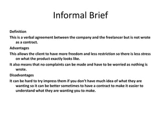 Informal Brief
Definition
This is a verbal agreement between the company and the freelancer but is not wrote
as a contract.
Advantages
This allows the client to have more freedom and less restriction so there is less stress
on what the product exactly looks like.
It also means that no complaints can be made and have to be worried as nothing is
wrote.
Disadvantages
It can be hard to try impress them if you don’t have much idea of what they are
wanting so it can be better sometimes to have a contract to make it easier to
understand what they are wanting you to make.
 