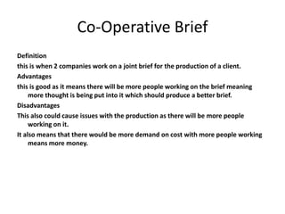 Co-Operative Brief
Definition
this is when 2 companies work on a joint brief for the production of a client.
Advantages
this is good as it means there will be more people working on the brief meaning
more thought is being put into it which should produce a better brief.
Disadvantages
This also could cause issues with the production as there will be more people
working on it.
It also means that there would be more demand on cost with more people working
means more money.
 