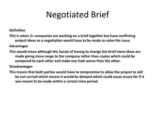 Negotiated Brief
Definition
This is when 2+ companies are working on a brief together but have conflicting
project ideas so a negotiation would have to be made to solve the issue.
Advantages
This would mean although the hassle of having to change the brief more ideas are
made giving more range to the company rather than copies which could be
compared to each other and make one look worse than the other.
Disadvantages
This means that both parties would have to compromise to allow the project to still
be out carried which means it would be delayed which could cause issues for if it
was meant to be made within a certain time period.
 