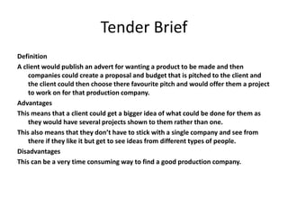 Tender Brief
Definition
A client would publish an advert for wanting a product to be made and then
companies could create a proposal and budget that is pitched to the client and
the client could then choose there favourite pitch and would offer them a project
to work on for that production company.
Advantages
This means that a client could get a bigger idea of what could be done for them as
they would have several projects shown to them rather than one.
This also means that they don’t have to stick with a single company and see from
there if they like it but get to see ideas from different types of people.
Disadvantages
This can be a very time consuming way to find a good production company.
 