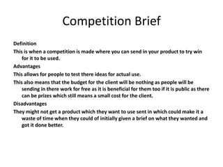 Competition Brief
Definition
This is when a competition is made where you can send in your product to try win
for it to be used.
Advantages
This allows for people to test there ideas for actual use.
This also means that the budget for the client will be nothing as people will be
sending in there work for free as it is beneficial for them too if it is public as there
can be prizes which still means a small cost for the client.
Disadvantages
They might not get a product which they want to use sent in which could make it a
waste of time when they could of initially given a brief on what they wanted and
got it done better.
 