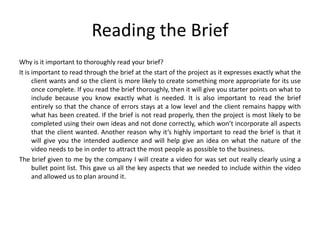 Reading the Brief
Why is it important to thoroughly read your brief?
It is important to read through the brief at the start of the project as it expresses exactly what the
client wants and so the client is more likely to create something more appropriate for its use
once complete. If you read the brief thoroughly, then it will give you starter points on what to
include because you know exactly what is needed. It is also important to read the brief
entirely so that the chance of errors stays at a low level and the client remains happy with
what has been created. If the brief is not read properly, then the project is most likely to be
completed using their own ideas and not done correctly, which won’t incorporate all aspects
that the client wanted. Another reason why it’s highly important to read the brief is that it
will give you the intended audience and will help give an idea on what the nature of the
video needs to be in order to attract the most people as possible to the business.
The brief given to me by the company I will create a video for was set out really clearly using a
bullet point list. This gave us all the key aspects that we needed to include within the video
and allowed us to plan around it.
 