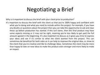 Negotiating a Brief
Why is it important to discuss the brief with your client prior to production?
It’s important to discuss the brief with the client so that you’re 100% happy and confident with
what you’re doing and what you need to include within the project. For example, if you have
any doubts or questions about the project then you can take this opportunity to ask and clear
these up before production has started. If this isn’t done, then the final product may have
some aspects missing or it may not be right, meaning you’re less likely to get paid the full
amount agreed in the beginning. It’s also important to discuss as it gives you time to express
your ideas and see if it’s similar to what the client wanted from the project. This can
sometimes be beneficial for both sides as it can help to improve the original idea, or show to
the client that you’re creative and like to challenge ideas. Sometimes the client may be more
than happy to take on new ideas to make the product even stronger and more likely to make
an impact.
 