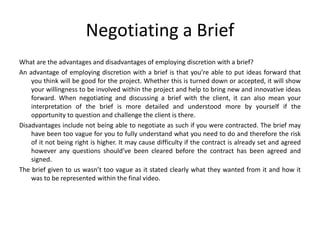 Negotiating a Brief
What are the advantages and disadvantages of employing discretion with a brief?
An advantage of employing discretion with a brief is that you’re able to put ideas forward that
you think will be good for the project. Whether this is turned down or accepted, it will show
your willingness to be involved within the project and help to bring new and innovative ideas
forward. When negotiating and discussing a brief with the client, it can also mean your
interpretation of the brief is more detailed and understood more by yourself if the
opportunity to question and challenge the client is there.
Disadvantages include not being able to negotiate as such if you were contracted. The brief may
have been too vague for you to fully understand what you need to do and therefore the risk
of it not being right is higher. It may cause difficulty if the contract is already set and agreed
however any questions should’ve been cleared before the contract has been agreed and
signed.
The brief given to us wasn’t too vague as it stated clearly what they wanted from it and how it
was to be represented within the final video.
 